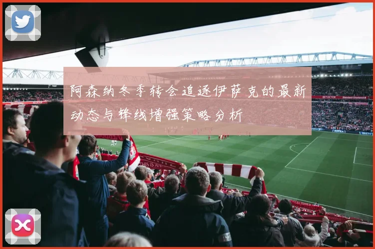 阿森纳冬季转会追逐伊萨克的最新动态与锋线增强策略分析