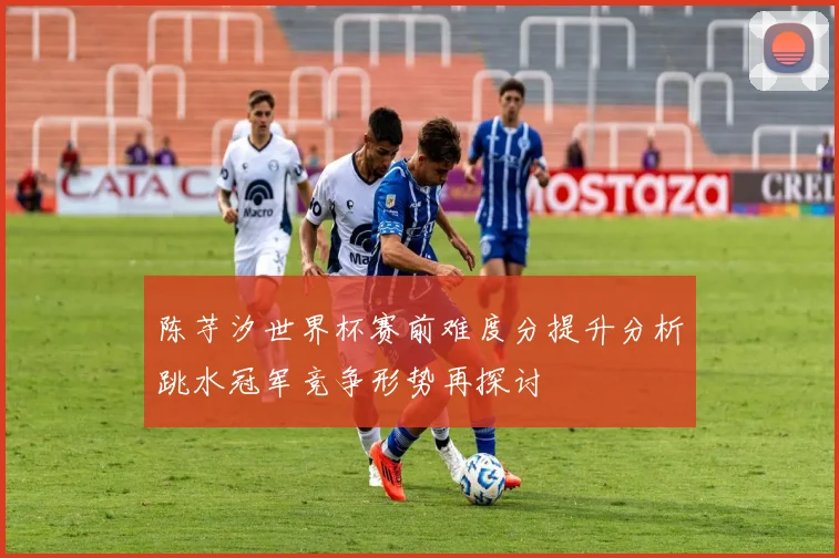 陈芋汐世界杯赛前难度分提升分析跳水冠军竞争形势再探讨