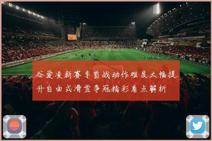 谷爱凌新赛季首战动作难度大幅提升自由式滑雪争冠精彩看点解析