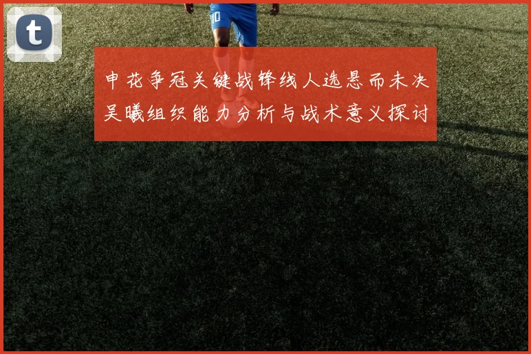 申花争冠关键战锋线人选悬而未决吴曦组织能力分析与战术意义探讨