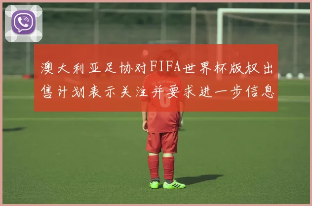 澳大利亚足协对FIFA世界杯版权出售计划表示关注并要求进一步信息